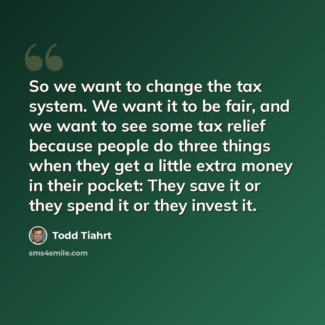 “So we want to change the tax system. We want it to be fair, and we want to see some tax relief because people do three things when they get a little extra money in their pocket: They save it or they spend it or they invest it.” quote by Todd Tiahrt