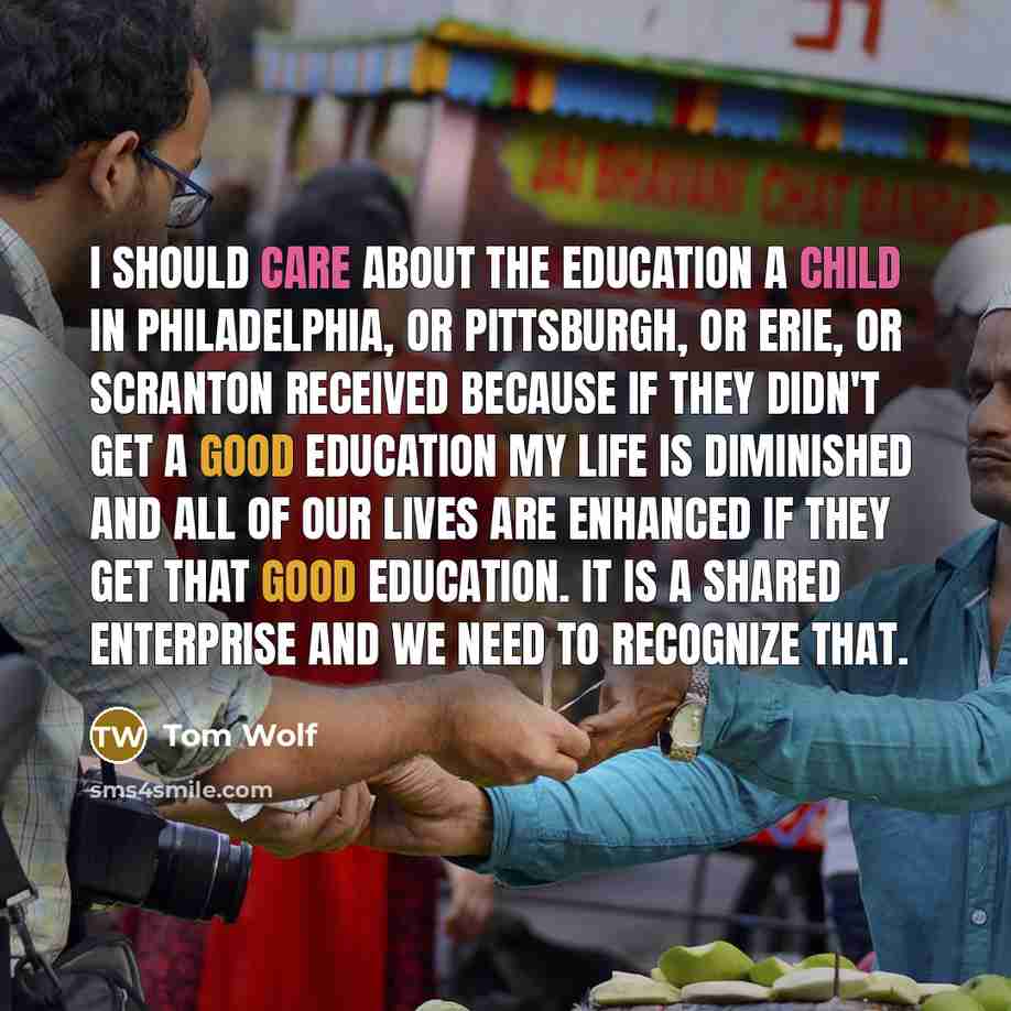 “I should care about the education a child in Philadelphia, or Pittsburgh, or Erie, or Scranton received because if they didn't get a good education my life is diminished and all of our lives are enhanced if they get that good education. It is a shared enterprise and we need to recognize that.” quote by Tom Wolf