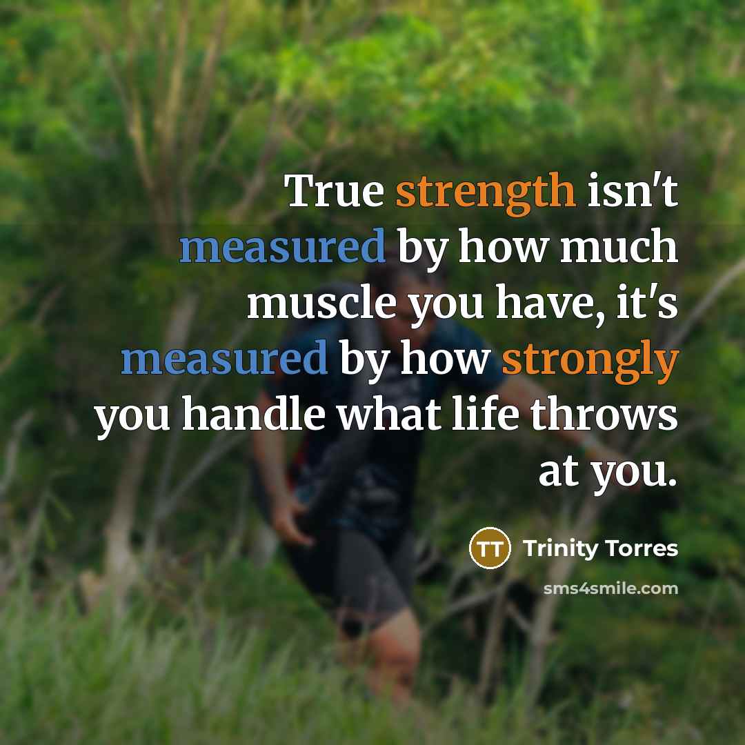 “True strength isn't measured by how much muscle you have, it's measured by how strongly you handle what life throws at you.” quote by Trinity Torres