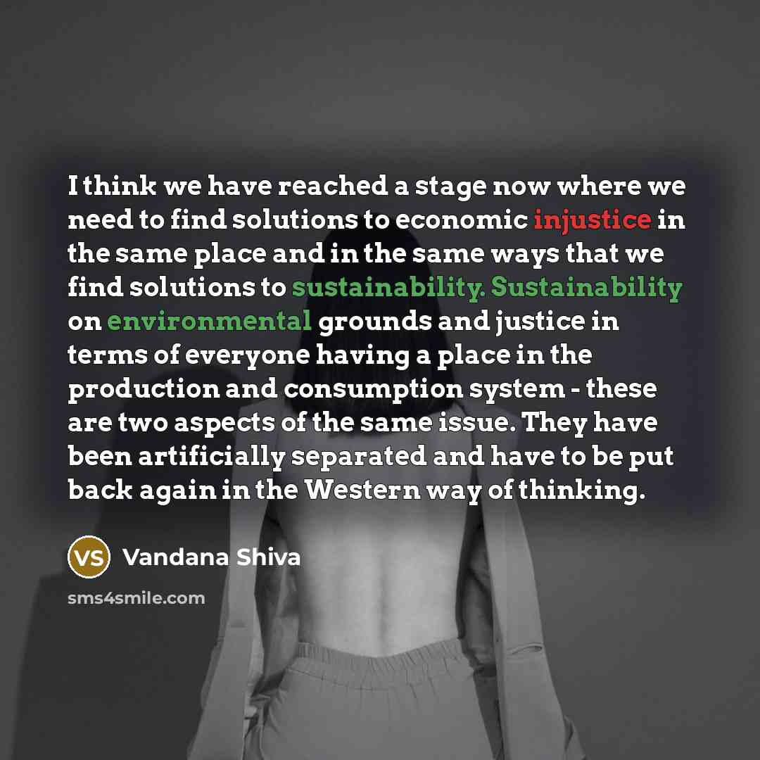 “I think we have reached a stage now where we need to find solutions to economic injustice in the same place and in the same ways that we find solutions to sustainability. Sustainability on environmental grounds and justice in terms of everyone having a place in the production and consumption…” quote by Vandana Shiva