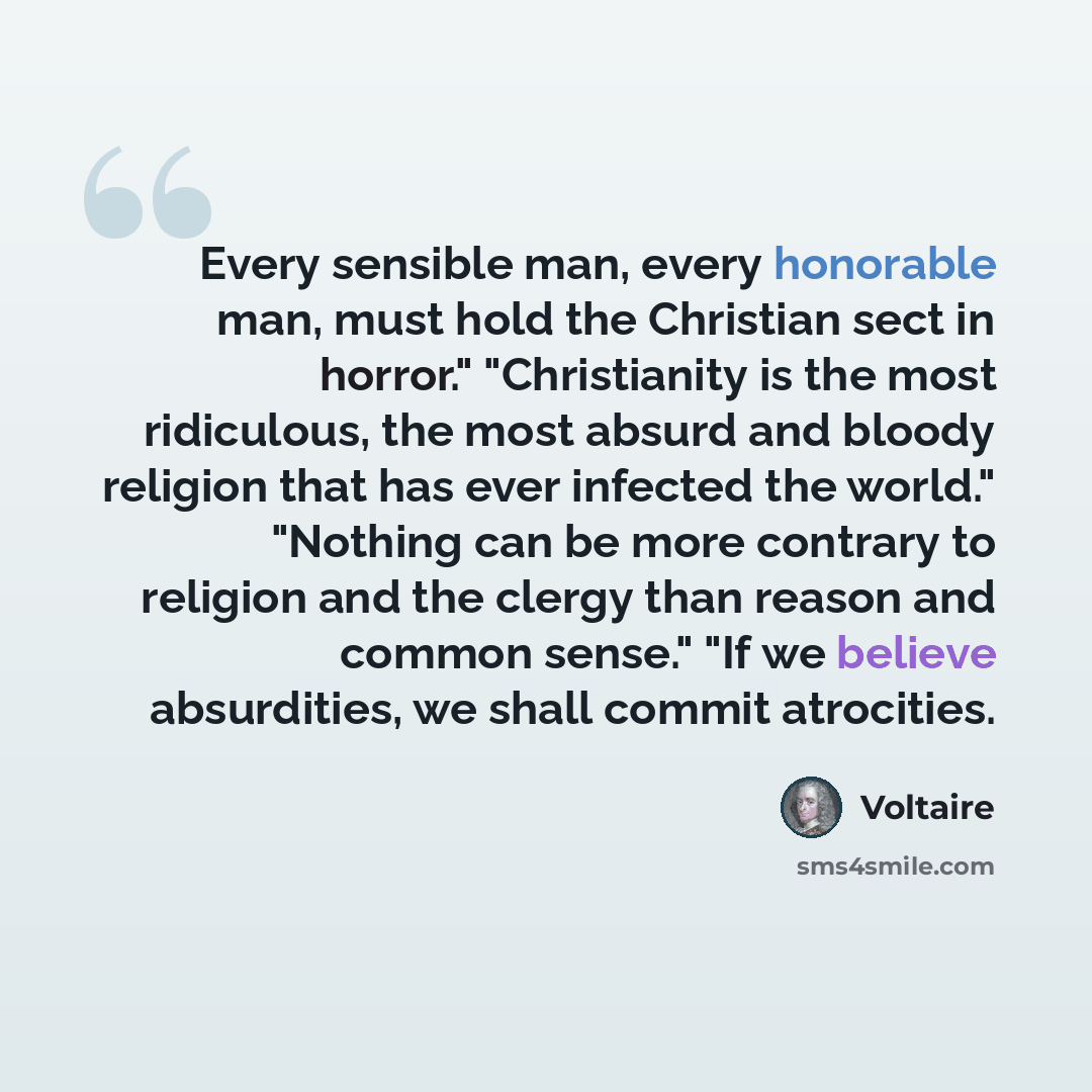 “Every sensible man, every honorable man, must hold the Christian sect in horror." "Christianity is the most ridiculous, the most absurd and bloody religion that has ever infected the world." "Nothing can be more contrary to religion and the clergy than reason and common sense." "If we believe…” quote by Voltaire