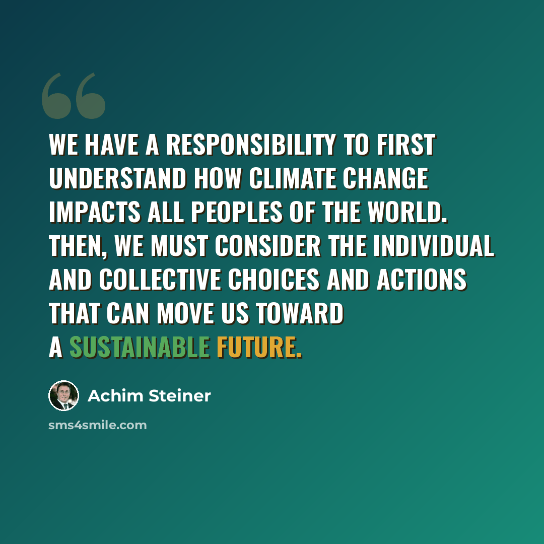 “We have a responsibility to first understand how climate change impacts all peoples of the world. Then, we must consider the individual and collective choices and actions that can move us toward a sustainable future.” quote by Achim Steiner