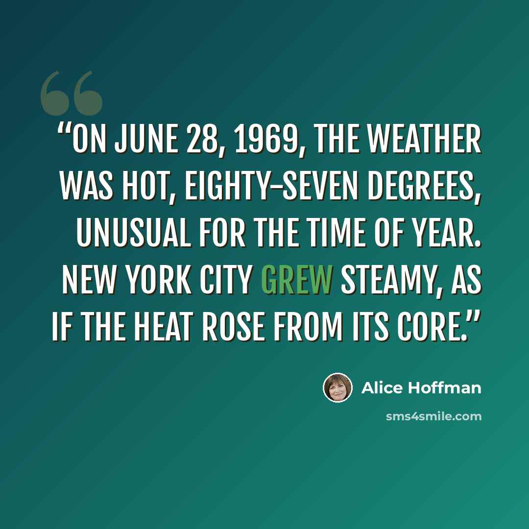 “ON JUNE 28, 1969, THE WEATHER WAS HOT, EIGHTY-SEVEN DEGREES, UNUSUAL FOR THE TIME OF YEAR. NEW YORK CITY GREW STEAMY, AS IF THE HEAT ROSE FROM ITS CORE.” quote by Alice Hoffman