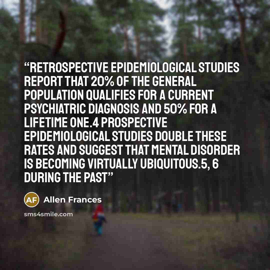 “Retrospective epidemiological studies report that 20% of the general population qualifies for a current psychiatric diagnosis and 50% for a lifetime one.4 Prospective epidemiological studies double these rates and suggest that mental disorder is becoming virtually ubiquitous.5, 6 During the past” quote by Allen Frances