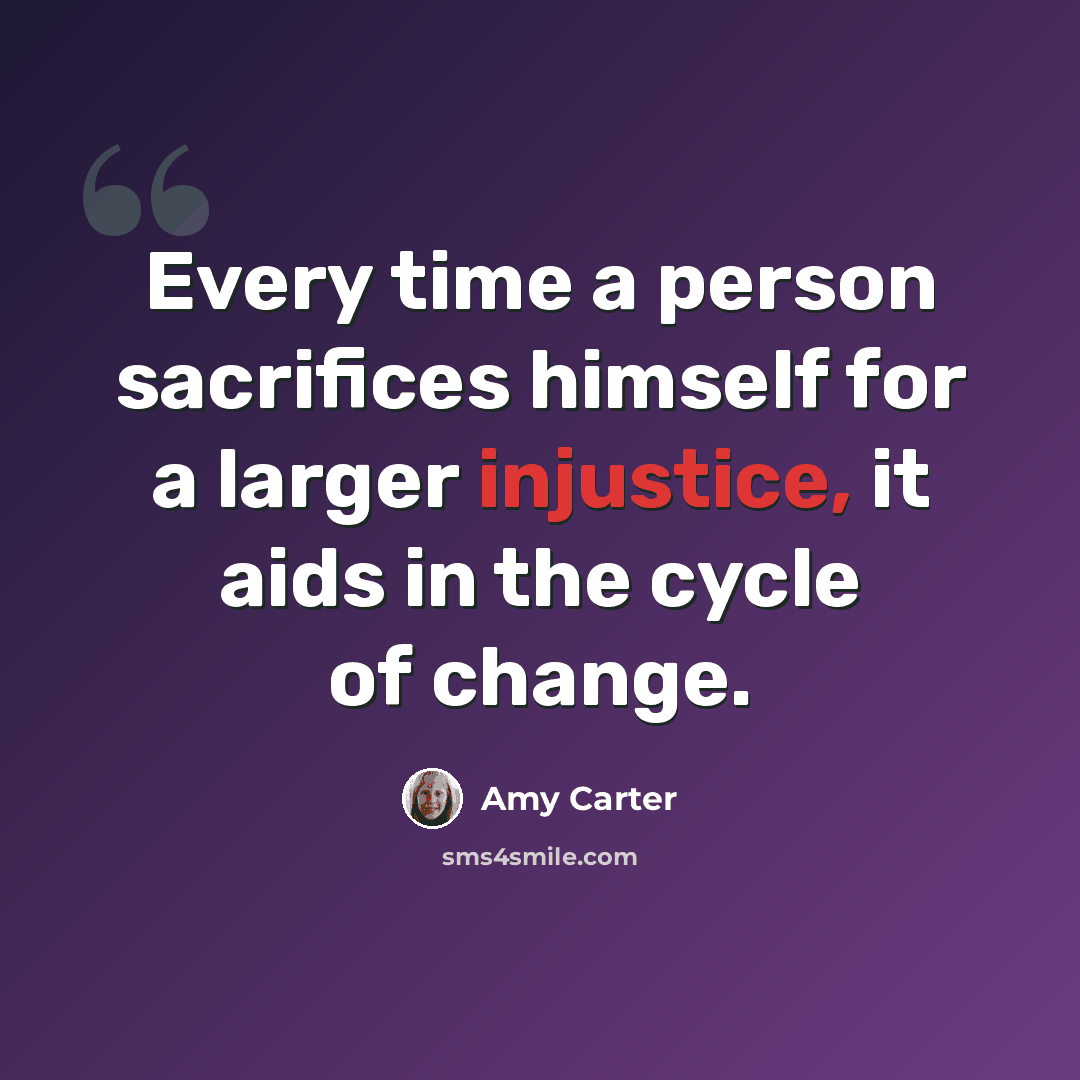 “Every time a person sacrifices himself for a larger injustice, it aids in the cycle of change.” quote by Amy Carter
