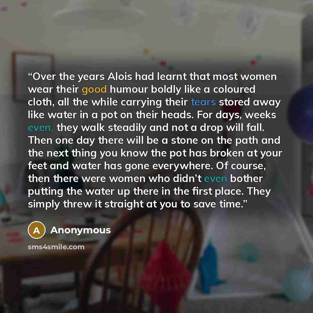 “Over the years Alois had learnt that most women wear their good humour boldly like a coloured cloth, all the while carrying their tears stored away like water in a pot on their heads. For days, weeks even, they walk steadily and not a drop will fall. Then one day there will be a stone on the path…” quote by Anonymous