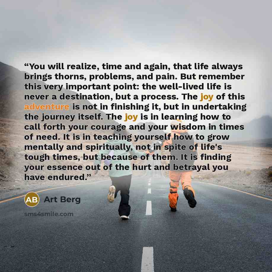 “You will realize, time and again, that life always brings thorns, problems, and pain. But remember this very important point: the well-lived life is never a destination, but a process. The joy of this adventure is not in finishing it, but in undertaking the journey itself. The joy is in learning…” quote by Art Berg