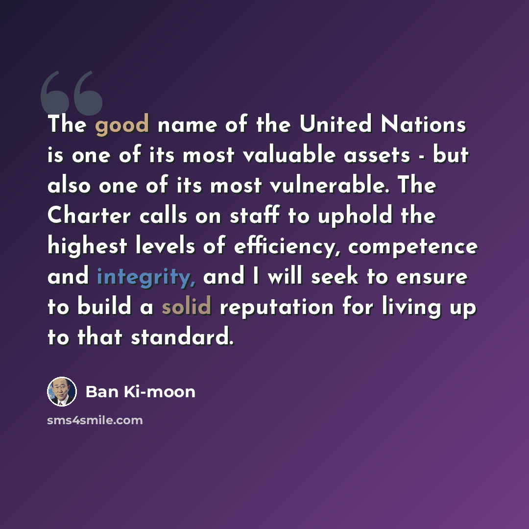“The good name of the United Nations is one of its most valuable assets - but also one of its most vulnerable. The Charter calls on staff to uphold the highest levels of efficiency, competence and integrity, and I will seek to ensure to build a solid reputation for living up to that standard.” quote by Ban Ki-moon