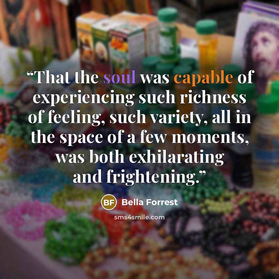 “That the soul was capable of experiencing such richness of feeling, such variety, all in the space of a few moments, was both exhilarating and frightening.” quote by Bella Forrest