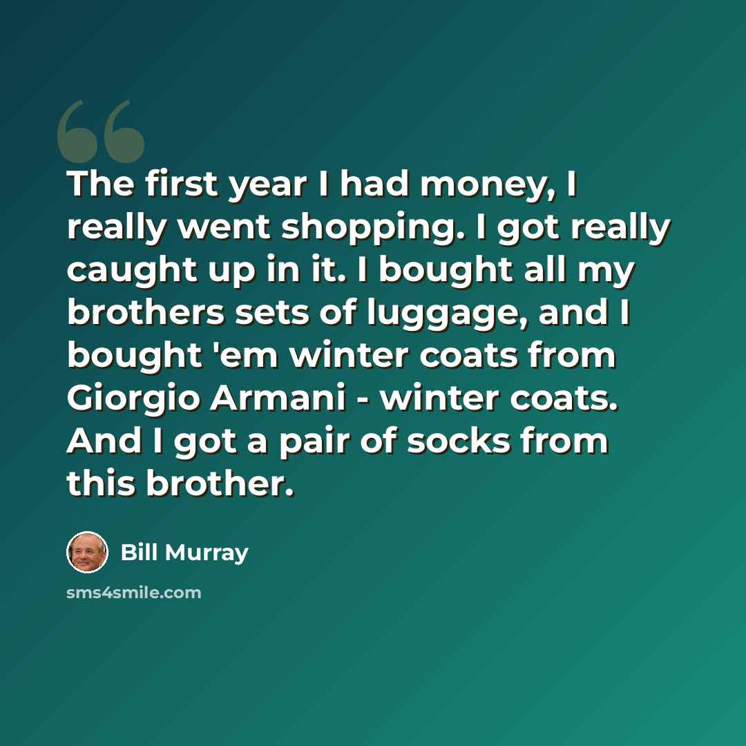 “The first year I had money, I really went shopping. I got really caught up in it. I bought all my brothers sets of luggage, and I bought 'em winter coats from Giorgio Armani - winter coats. And I got a pair of socks from this brother.” quote by Bill Murray