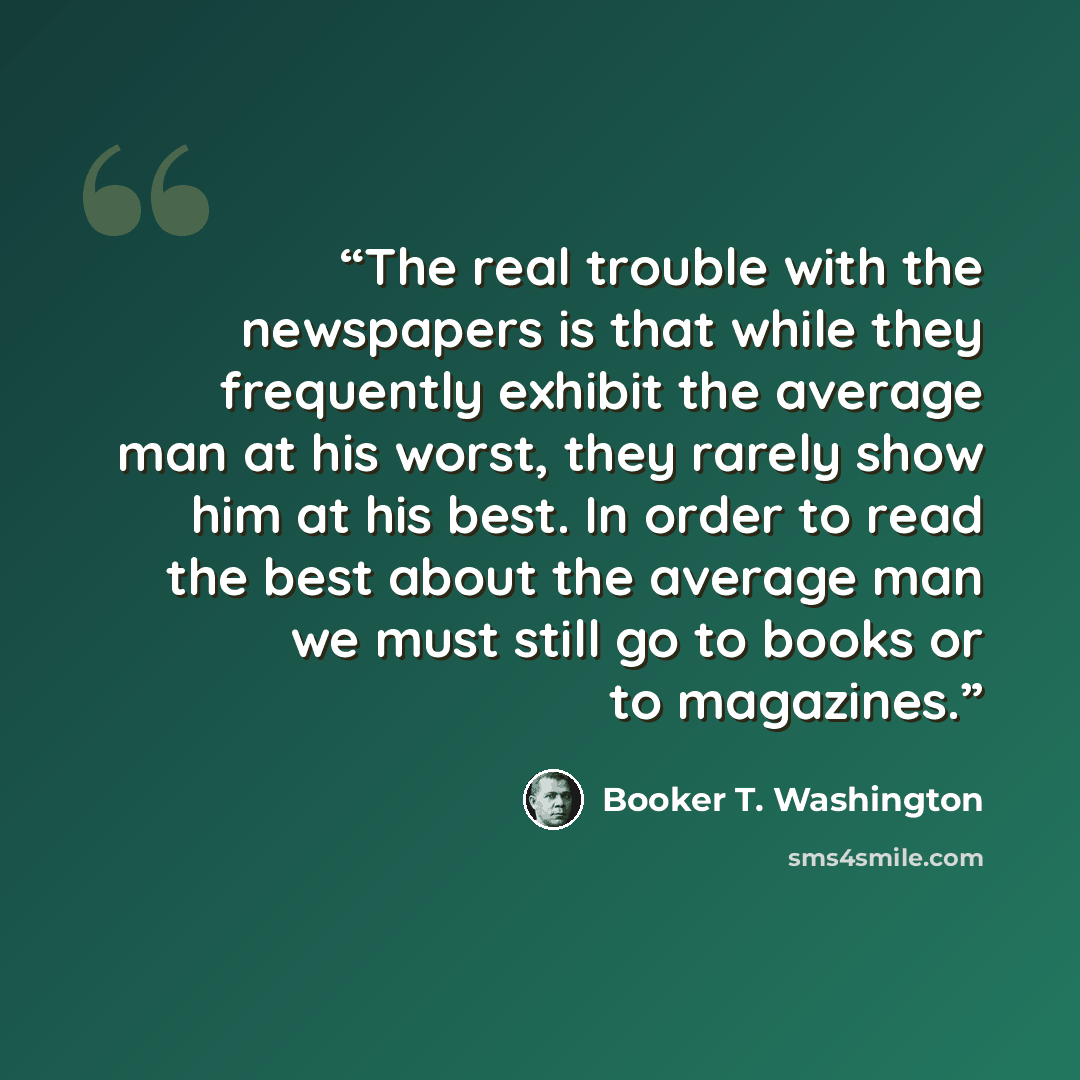 “The real trouble with the newspapers is that while they frequently exhibit the average man at his worst, they rarely show him at his best. In order to read the best about the average man we must still go to books or to magazines.” quote by Booker T. Washington