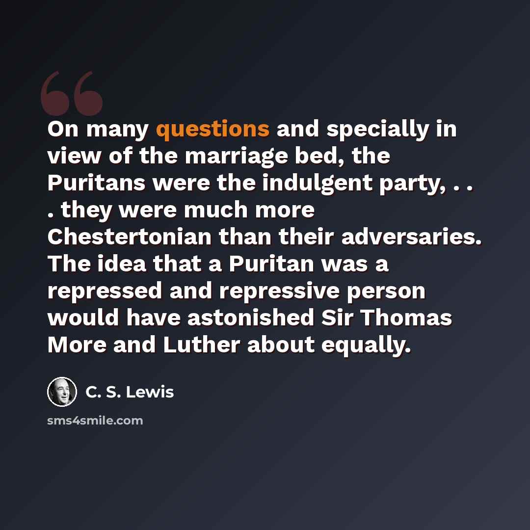 “On many questions and specially in view of the marriage bed, the Puritans were the indulgent party, . . . they were much more Chestertonian than their adversaries. The idea that a Puritan was a repressed and repressive person would have astonished Sir Thomas More and Luther about equally.” quote by C. S. Lewis