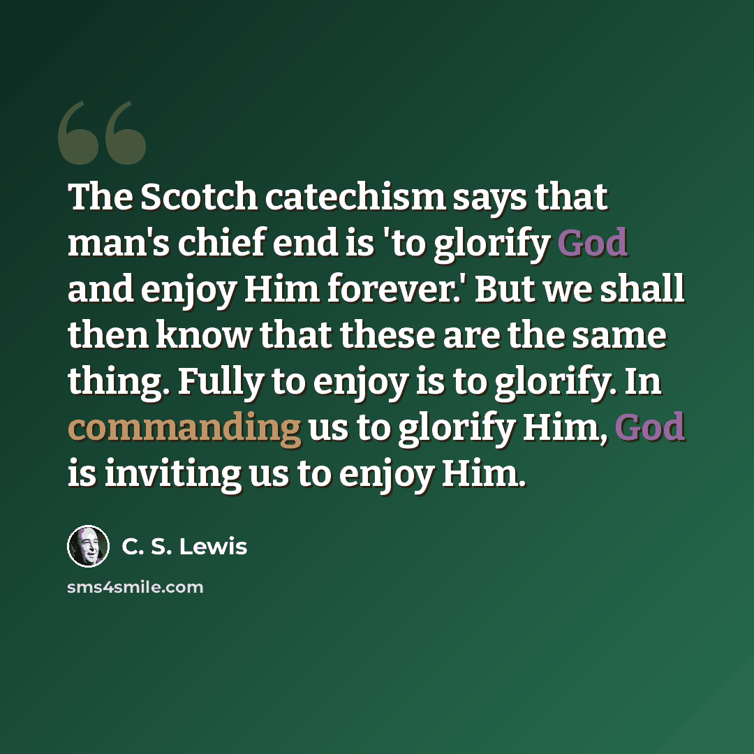 “The Scotch catechism says that man's chief end is 'to glorify God and enjoy Him forever.' But we shall then know that these are the same thing. Fully to enjoy is to glorify. In commanding us to glorify Him, God is inviting us to enjoy Him.” quote by C. S. Lewis