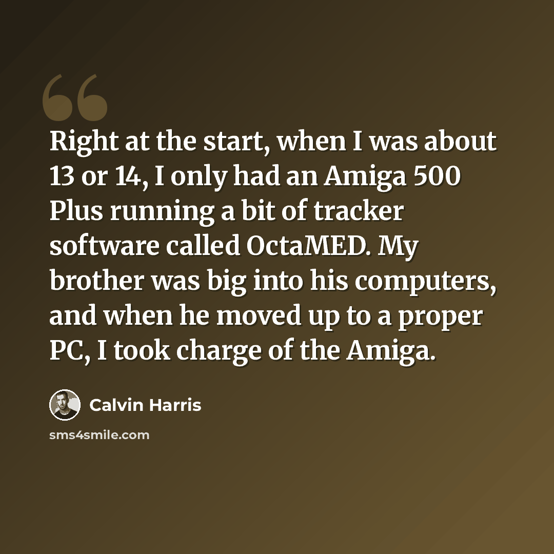 “Right at the start, when I was about 13 or 14, I only had an Amiga 500 Plus running a bit of tracker software called OctaMED. My brother was big into his computers, and when he moved up to a proper PC, I took charge of the Amiga.” quote by Calvin Harris