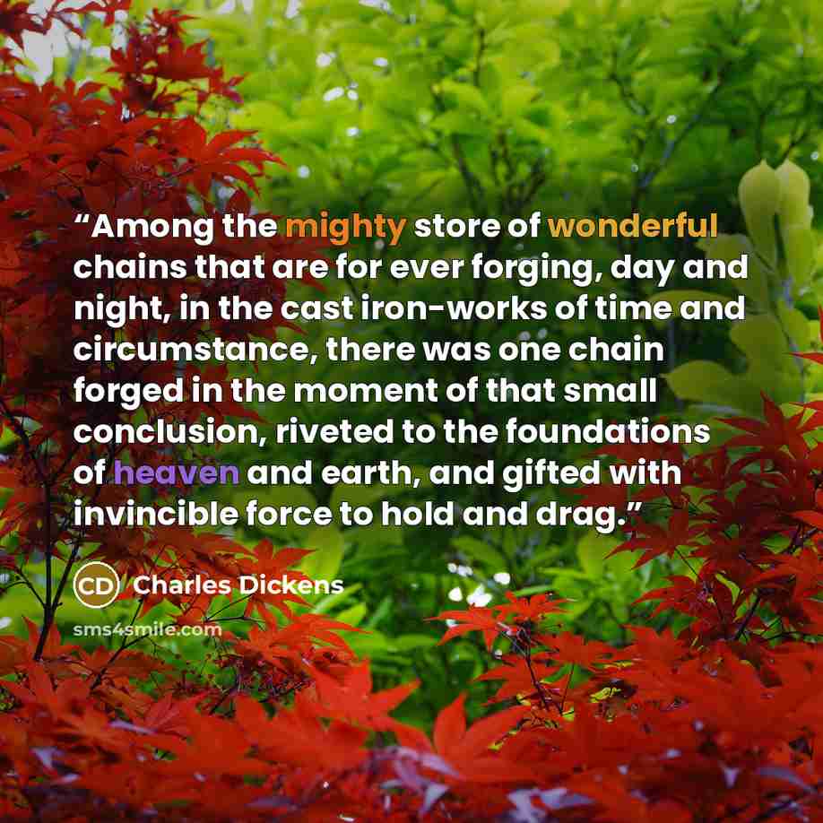 “Among the mighty store of wonderful chains that are for ever forging, day and night, in the cast iron-works of time and circumstance, there was one chain forged in the moment of that small conclusion, riveted to the foundations of heaven and earth, and gifted with invincible force to hold and drag.” quote by Charles Dickens