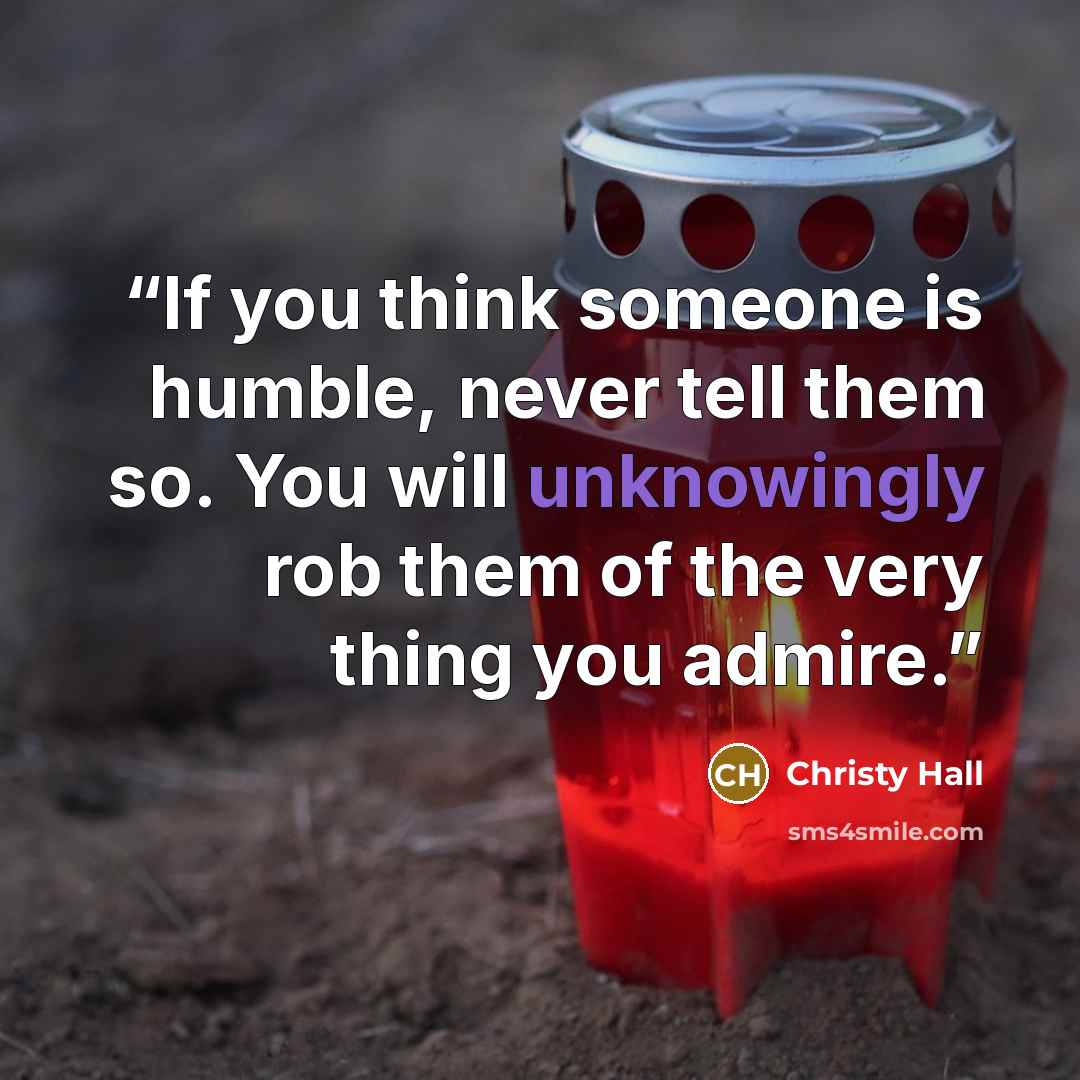 “If you think someone is humble, never tell them so. You will unknowingly rob them of the very thing you admire.” quote by Christy Hall