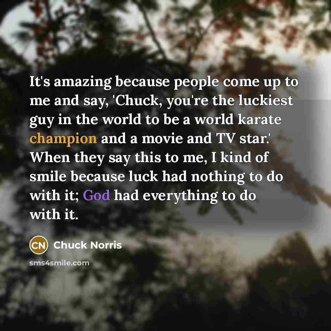 “It's amazing because people come up to me and say, 'Chuck, you're the luckiest guy in the world to be a world karate champion and a movie and TV star.' When they say this to me, I kind of smile because luck had nothing to do with it; God had everything to do with it.” quote by Chuck Norris