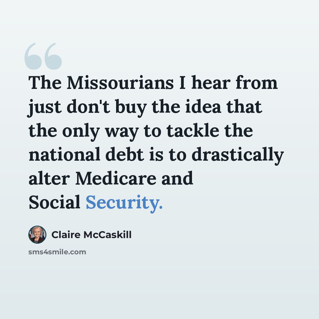 “The Missourians I hear from just don't buy the idea that the only way to tackle the national debt is to drastically alter Medicare and Social Security.” quote by Claire McCaskill