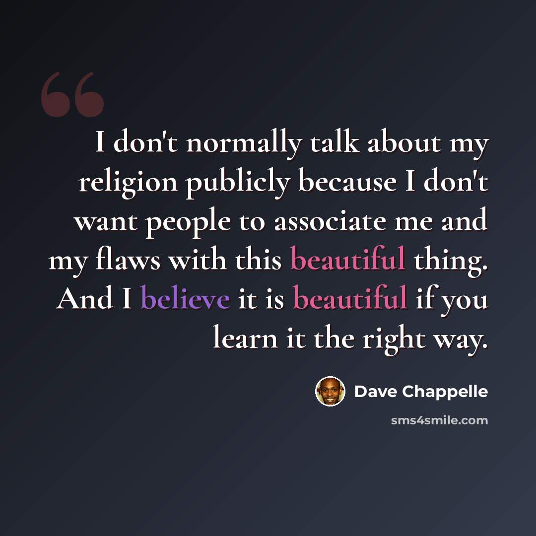 “I don't normally talk about my religion publicly because I don't want people to associate me and my flaws with this beautiful thing. And I believe it is beautiful if you learn it the right way.” quote by Dave Chappelle
