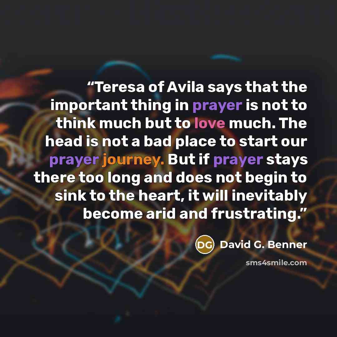 “Teresa of Avila says that the important thing in prayer is not to think much but to love much. The head is not a bad place to start our prayer journey. But if prayer stays there too long and does not begin to sink to the heart, it will inevitably become arid and frustrating.” quote by David G. Benner