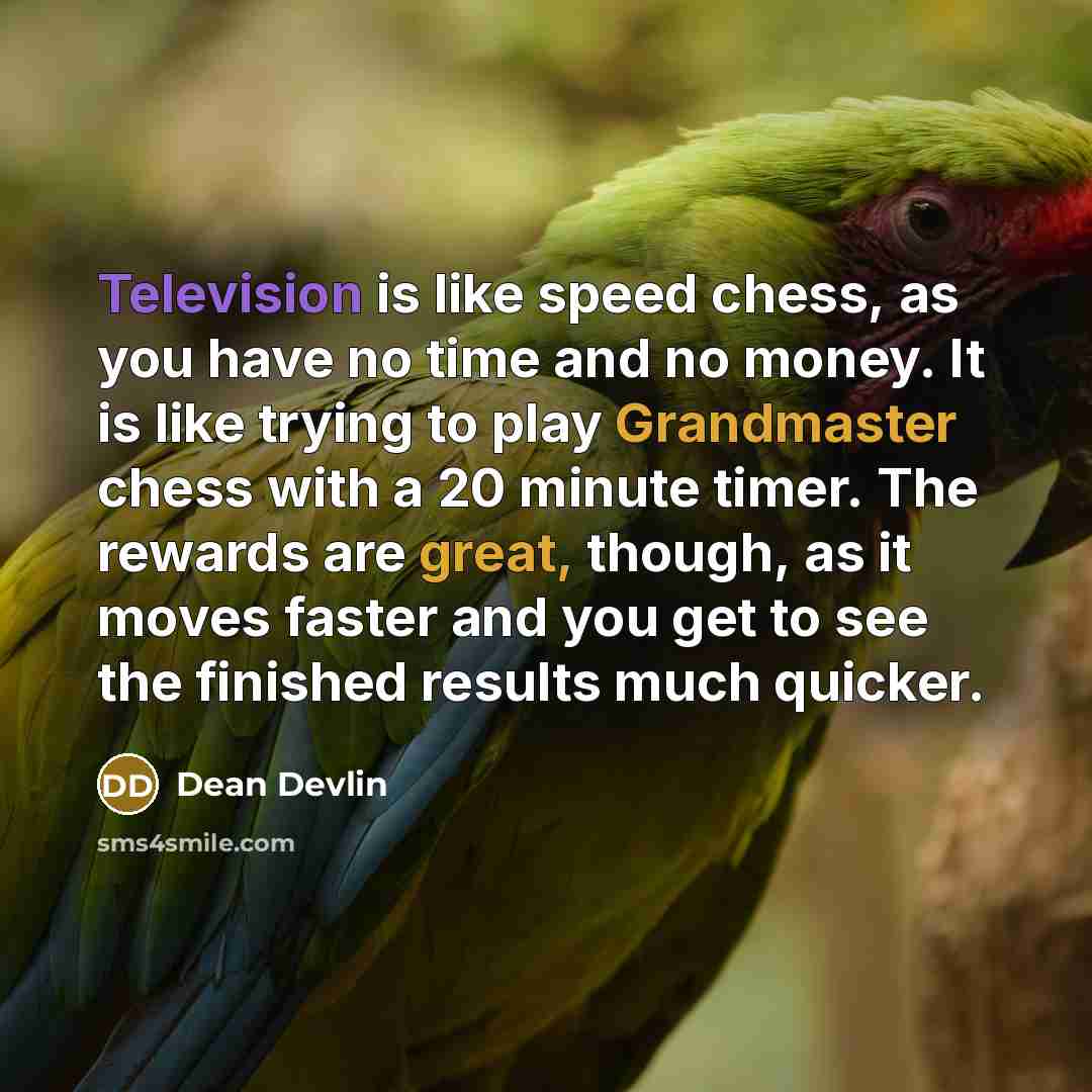 “Television is like speed chess, as you have no time and no money. It is like trying to play Grandmaster chess with a 20 minute timer. The rewards are great, though, as it moves faster and you get to see the finished results much quicker.” quote by Dean Devlin