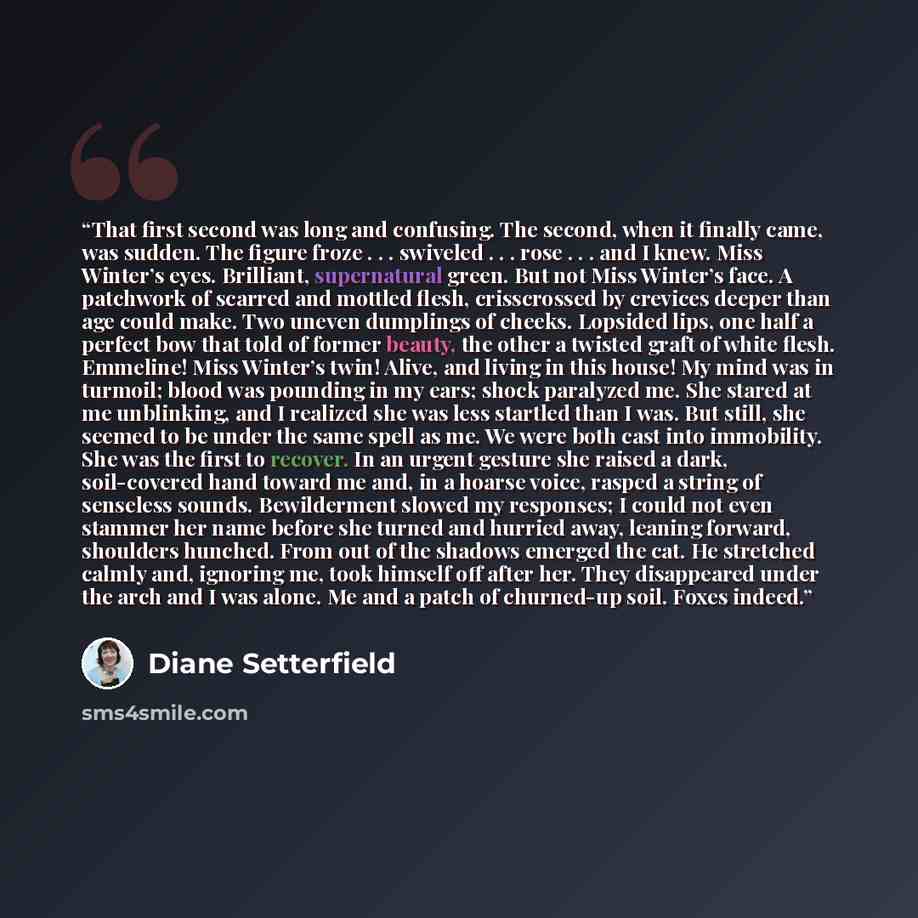“That first second was long and confusing. The second, when it finally came, was sudden. The figure froze . . . swiveled . . . rose . . . and I knew. Miss Winter’s eyes. Brilliant, supernatural green. But not Miss Winter’s face. A patchwork of scarred and mottled flesh, crisscrossed by crevices…” quote by Diane Setterfield