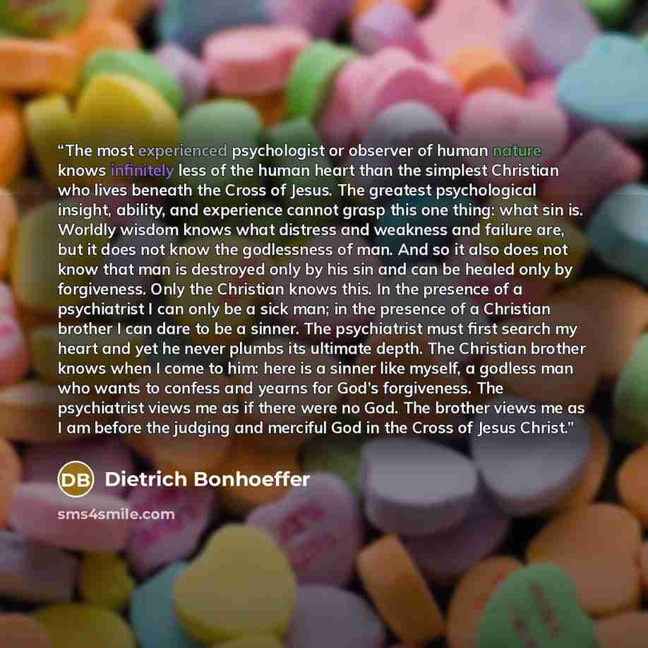 “The most experienced psychologist or observer of human nature knows infinitely less of the human heart than the simplest Christian who lives beneath the Cross of Jesus. The greatest psychological insight, ability, and experience cannot grasp this one thing: what sin is. Worldly wisdom knows what…” quote by Dietrich Bonhoeffer