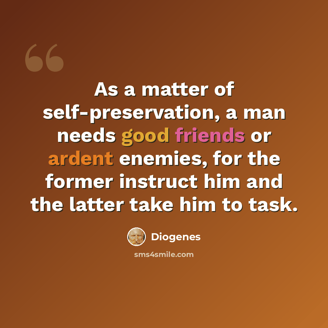 “As a matter of self-preservation, a man needs good friends or ardent enemies, for the former instruct him and the latter take him to task.” quote by Diogenes