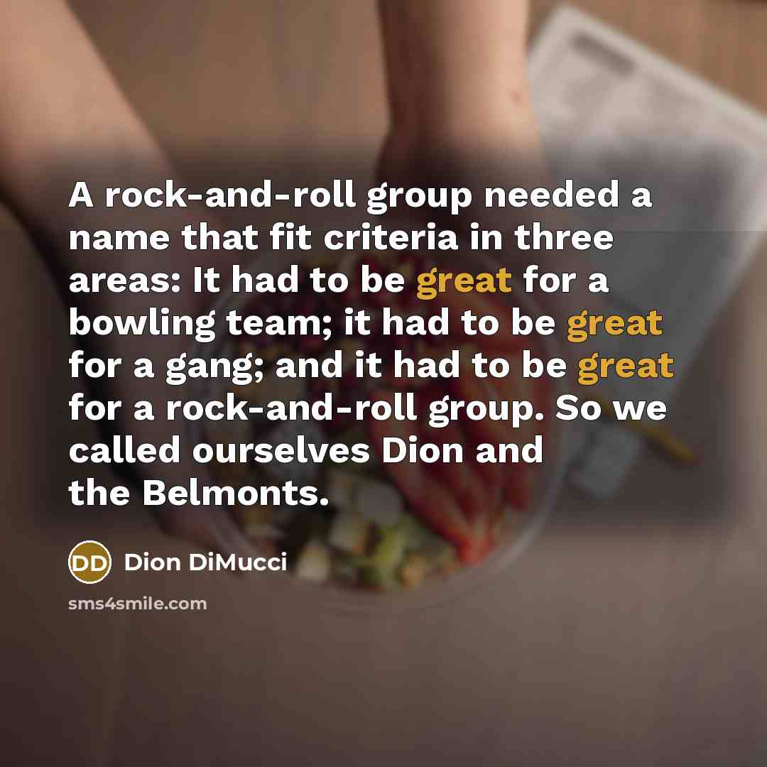 “A rock-and-roll group needed a name that fit criteria in three areas: It had to be great for a bowling team; it had to be great for a gang; and it had to be great for a rock-and-roll group. So we called ourselves Dion and the Belmonts.” quote by Dion DiMucci