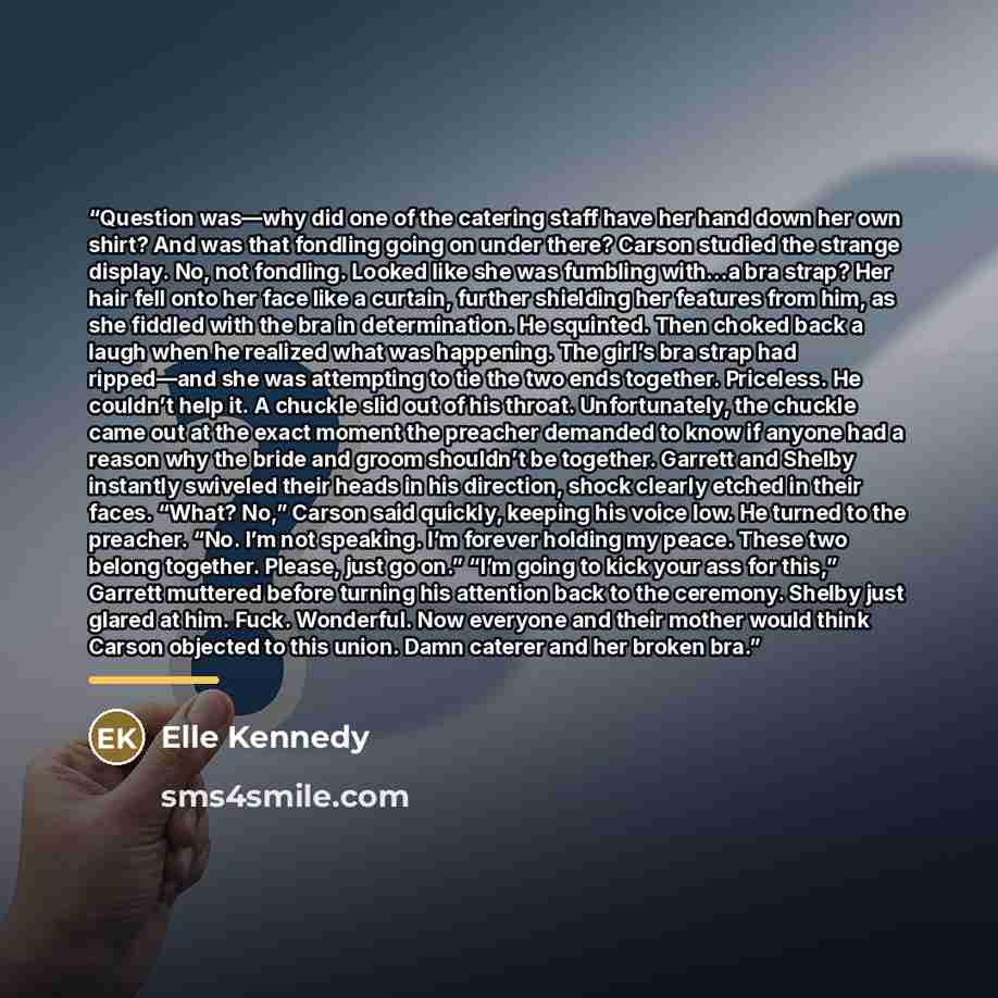 “Question was—why did one of the catering staff have her hand down her own shirt? And was that fondling going on under there? Carson studied the strange display. No, not fondling. Looked like she was fumbling with…a bra strap? Her hair fell onto her face like a curtain, further shielding her…” quote by Elle Kennedy