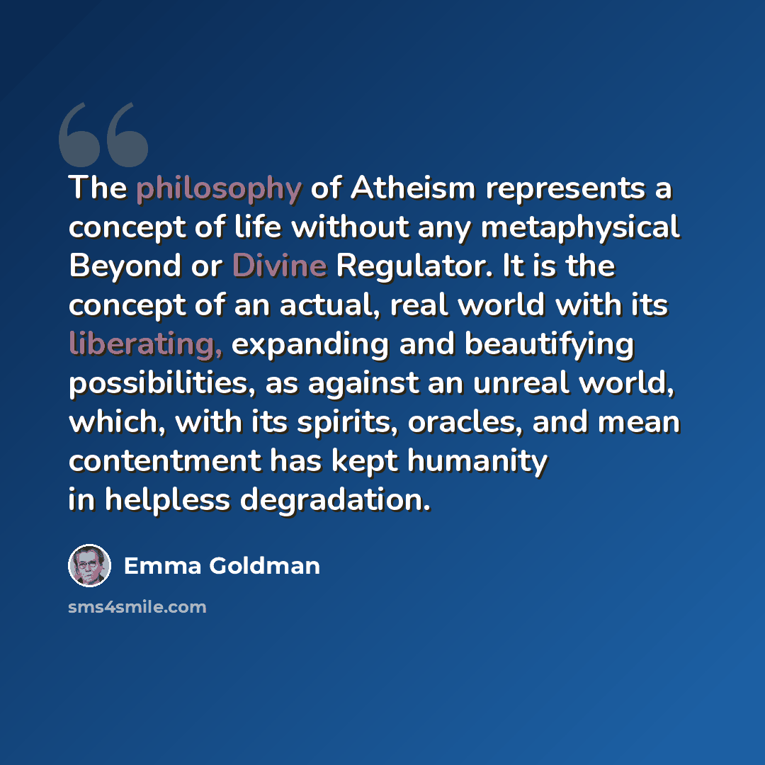 “The philosophy of Atheism represents a concept of life without any metaphysical Beyond or Divine Regulator. It is the concept of an actual, real world with its liberating, expanding and beautifying possibilities, as against an unreal world, which, with its spirits, oracles, and mean contentment…” quote by Emma Goldman