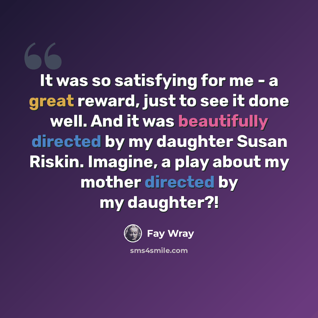“It was so satisfying for me - a great reward, just to see it done well. And it was beautifully directed by my daughter Susan Riskin. Imagine, a play about my mother directed by my daughter?!” quote by Fay Wray