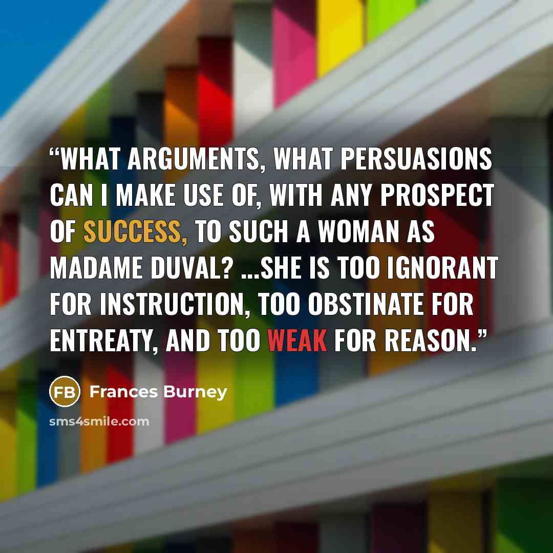 “What arguments, what persuasions can I make use of, with any prospect of success, to such a woman as Madame Duval? ...She is too ignorant for instruction, too obstinate for entreaty, and too weak for reason.” quote by Frances Burney