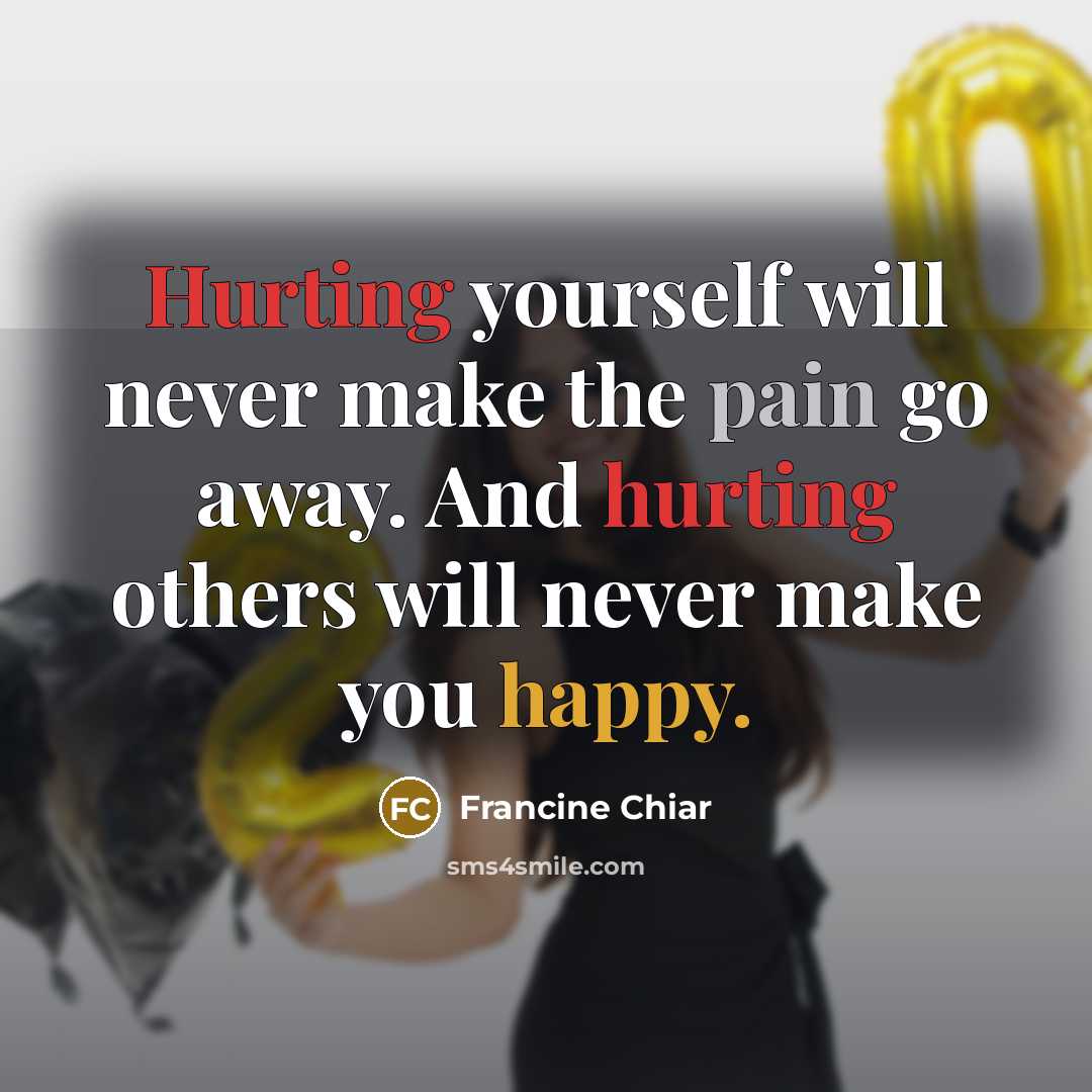 “Hurting yourself will never make the pain go away. And hurting others will never make you happy.” quote by Francine Chiar