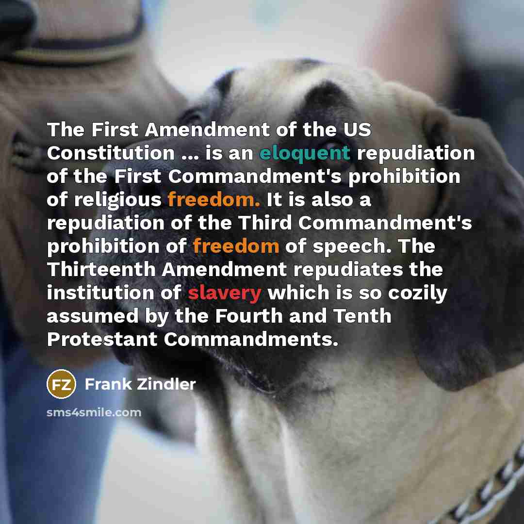 “The First Amendment of the US Constitution ... is an eloquent repudiation of the First Commandment's prohibition of religious freedom. It is also a repudiation of the Third Commandment's prohibition of freedom of speech. The Thirteenth Amendment repudiates the institution of slavery which is so…” quote by Frank Zindler