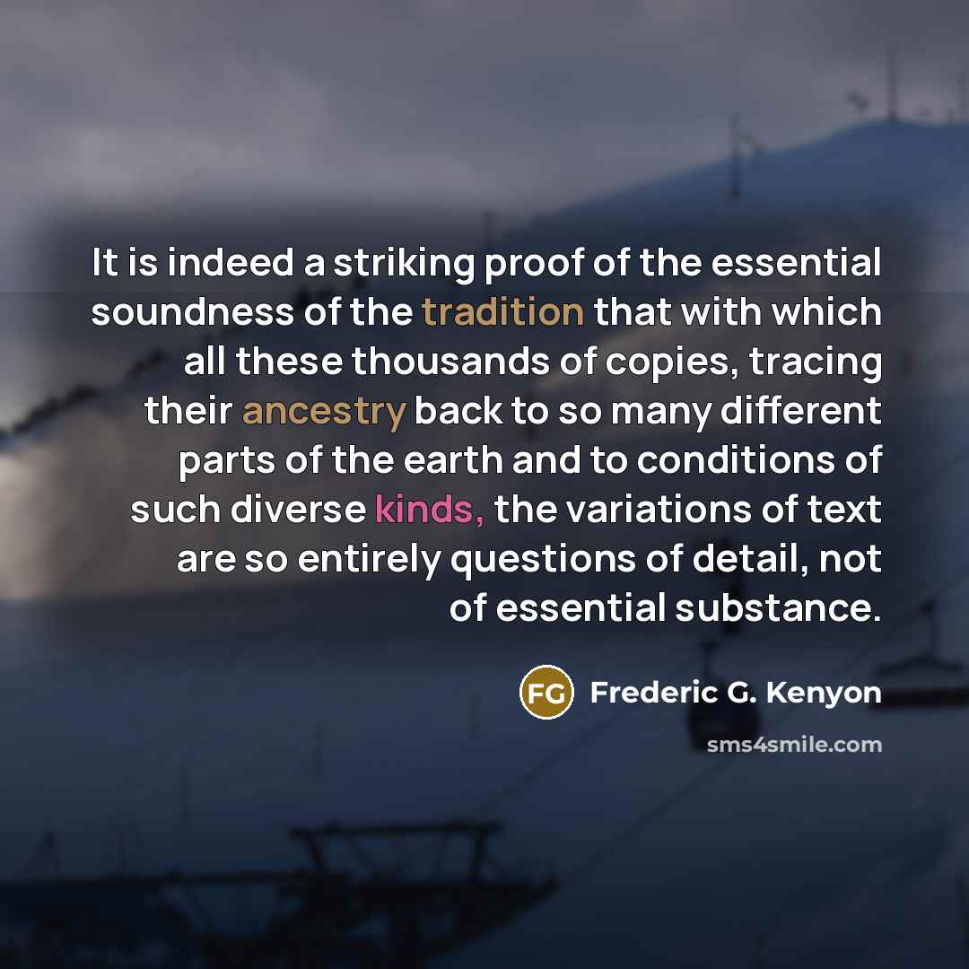 “It is indeed a striking proof of the essential soundness of the tradition that with which all these thousands of copies, tracing their ancestry back to so many different parts of the earth and to conditions of such diverse kinds, the variations of text are so entirely questions of detail, not of…” quote by Frederic G. Kenyon