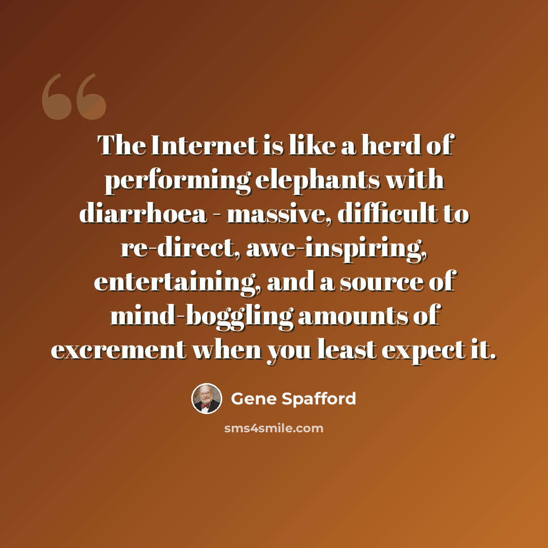 “The Internet is like a herd of performing elephants with diarrhoea - massive, difficult to re-direct, awe-inspiring, entertaining, and a source of mind-boggling amounts of excrement when you least expect it.” quote by Gene Spafford