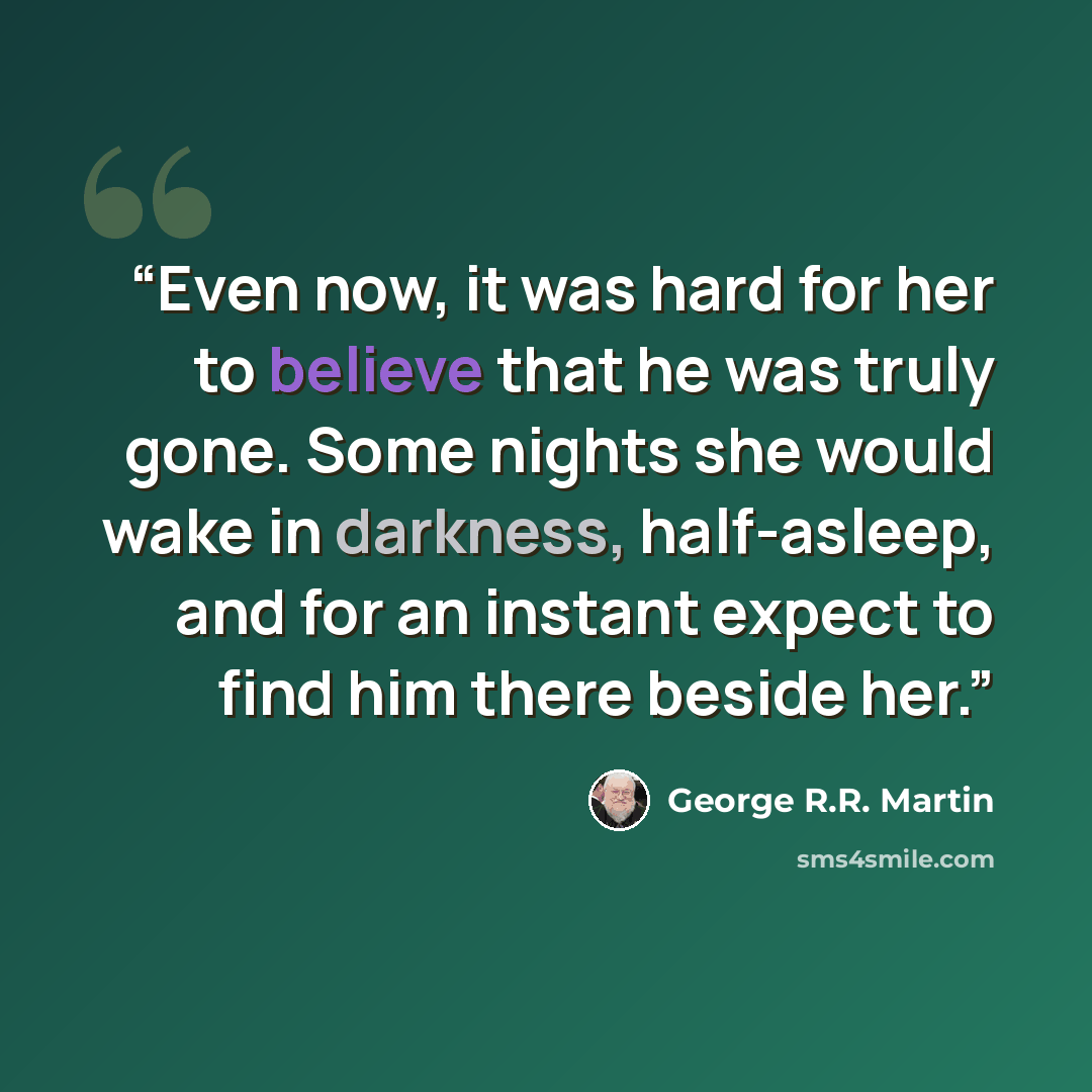 “Even now, it was hard for her to believe that he was truly gone. Some nights she would wake in darkness, half-asleep, and for an instant expect to find him there beside her.” quote by George R.R. Martin
