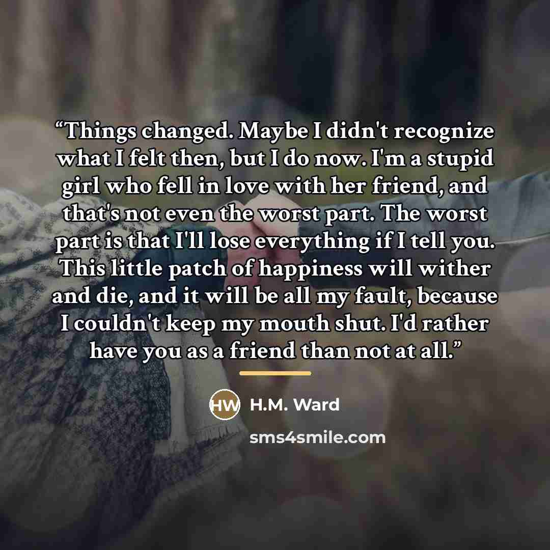“Things changed. Maybe I didn't recognize what I felt then, but I do now. I'm a stupid girl who fell in love with her friend, and that's not even the worst part. The worst part is that I'll lose everything if I tell you. This little patch of happiness will wither and die, and it will be all my…” quote by H.M. Ward