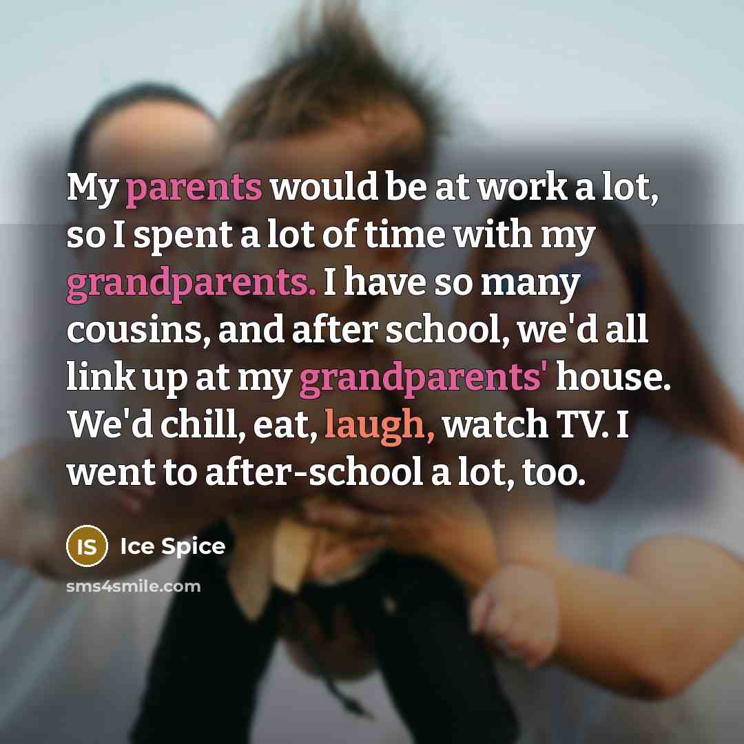 “My parents would be at work a lot, so I spent a lot of time with my grandparents. I have so many cousins, and after school, we'd all link up at my grandparents' house. We'd chill, eat, laugh, watch TV. I went to after-school a lot, too.” quote by Ice Spice