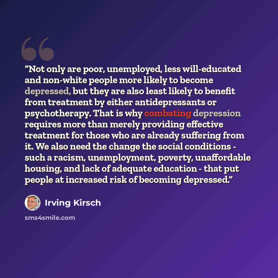 “Not only are poor, unemployed, less will-educated and non-white people more likely to become depressed, but they are also least likely to benefit from treatment by either antidepressants or psychotherapy. That is why combating depression requires more than merely providing effective treatment for…” quote by Irving Kirsch