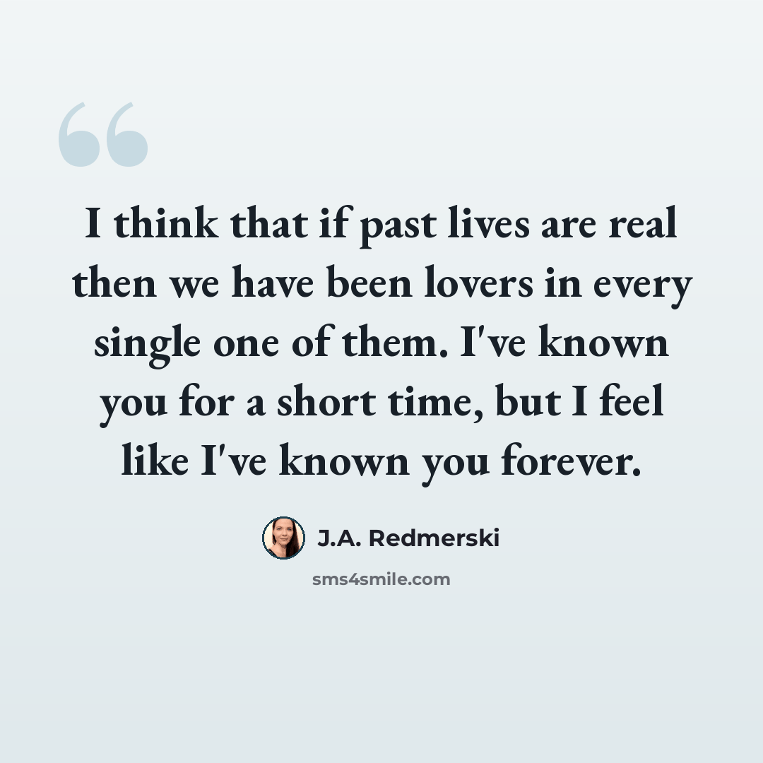 “I think that if past lives are real then we have been lovers in every single one of them. I've known you for a short time, but I feel like I've known you forever.” quote by J.A. Redmerski