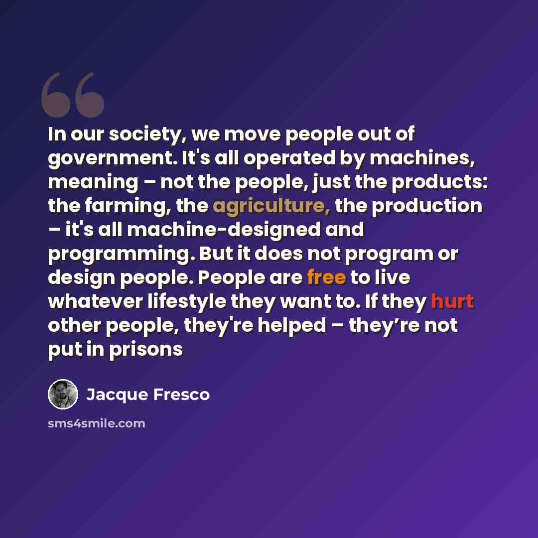 “In our society, we move people out of government. It's all operated by machines, meaning – not the people, just the products: the farming, the agriculture, the production – it's all machine-designed and programming. But it does not program or design people. People are free to live whatever…” quote by Jacque Fresco