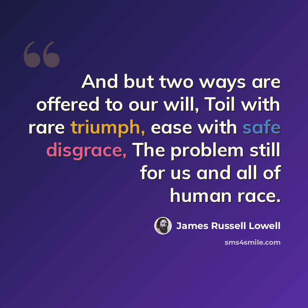 “And but two ways are offered to our will, Toil with rare triumph, ease with safe disgrace, The problem still for us and all of human race.” quote by James Russell Lowell