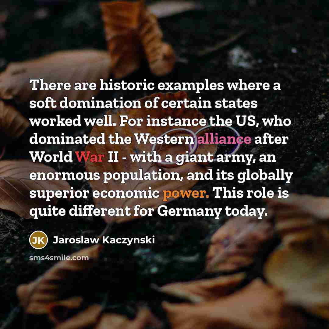 “There are historic examples where a soft domination of certain states worked well. For instance the US, who dominated the Western alliance after World War II - with a giant army, an enormous population, and its globally superior economic power. This role is quite different for Germany today.” quote by Jaroslaw Kaczynski