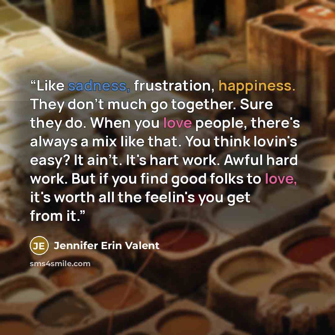 “Like sadness, frustration, happiness. They don't much go together. Sure they do. When you love people, there's always a mix like that. You think lovin's easy? It ain't. It's hart work. Awful hard work. But if you find good folks to love, it's worth all the feelin's you get from it.” quote by Jennifer Erin Valent
