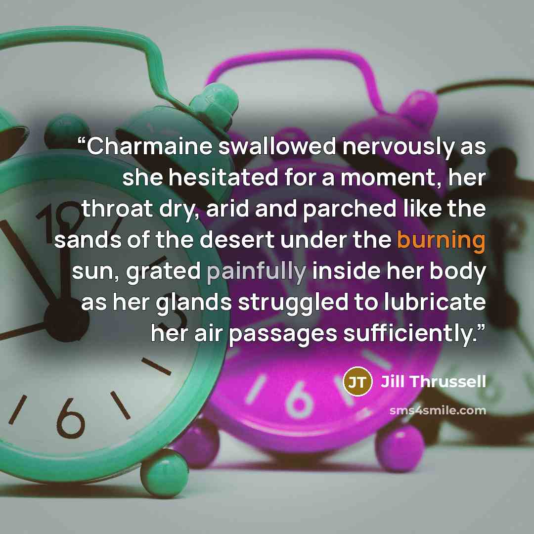 “Charmaine swallowed nervously as she hesitated for a moment, her throat dry, arid and parched like the sands of the desert under the burning sun, grated painfully inside her body as her glands struggled to lubricate her air passages sufficiently.” quote by Jill Thrussell