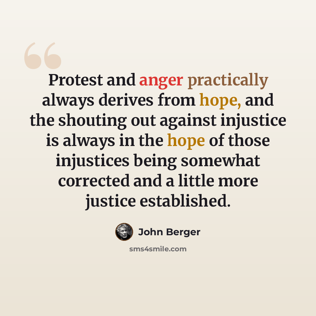 “Protest and anger practically always derives from hope, and the shouting out against injustice is always in the hope of those injustices being somewhat corrected and a little more justice established.” quote by John Berger