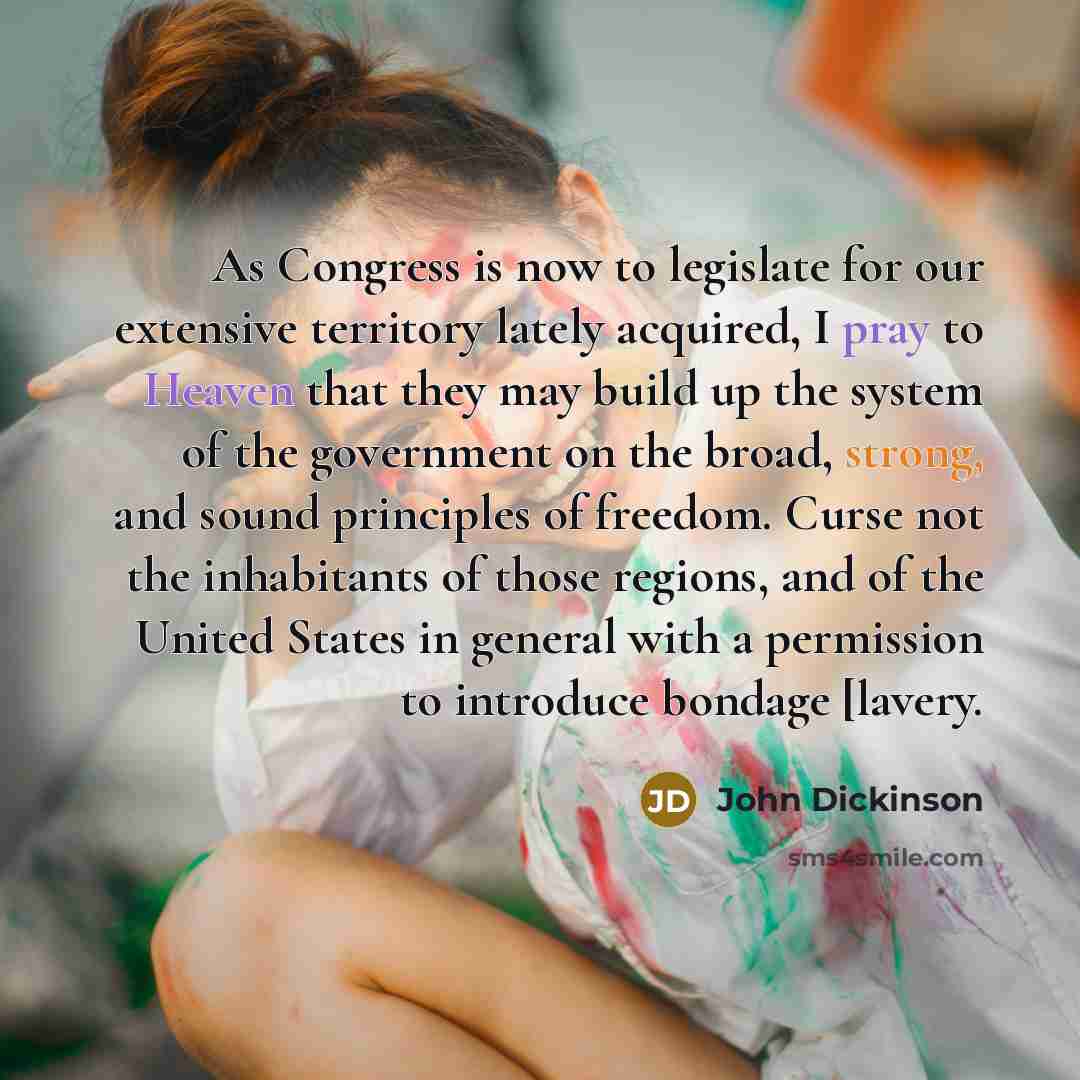 “As Congress is now to legislate for our extensive territory lately acquired, I pray to Heaven that they may build up the system of the government on the broad, strong, and sound principles of freedom. Curse not the inhabitants of those regions, and of the United States in general with a permission…” quote by John Dickinson