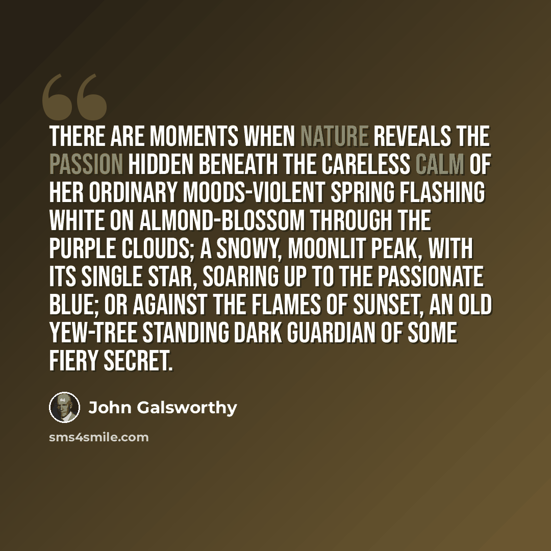 “There are moments when Nature reveals the passion hidden beneath the careless calm of her ordinary moods-violent spring flashing white on almond-blossom through the purple clouds; a snowy, moonlit peak, with its single star, soaring up to the passionate blue; or against the flames of sunset, an…” quote by John Galsworthy